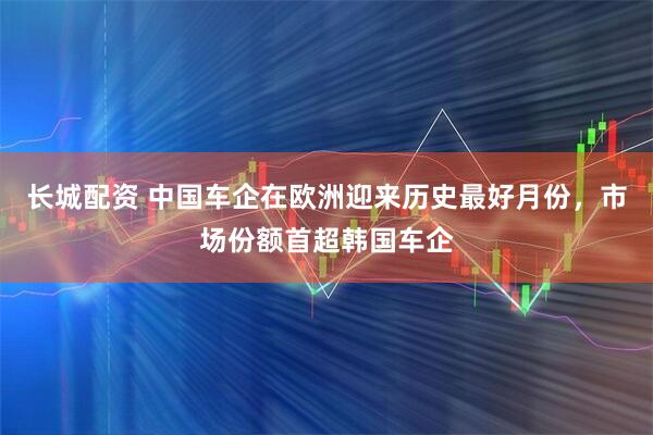 长城配资 中国车企在欧洲迎来历史最好月份,市场份额首超韩国车企
