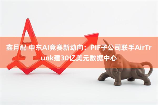 鑫月配 中东AI竞赛新动向：PIF子公司联手AirTrunk建30亿美元数据中心