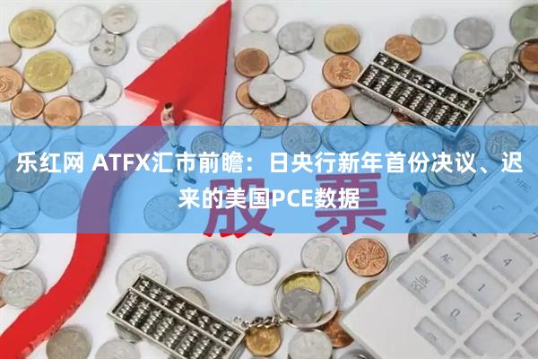 乐红网 ATFX汇市前瞻：日央行新年首份决议、迟来的美国PCE数据