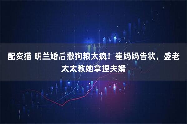配资猫 明兰婚后撒狗粮太疯！崔妈妈告状，盛老太太教她拿捏夫婿