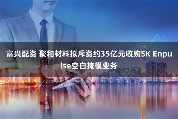 富兴配资 聚和材料拟斥资约35亿元收购SK Enpulse空白掩模业务