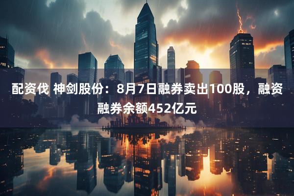 配资伐 神剑股份:8月7日融券卖出100股,融资融券余额452亿元
