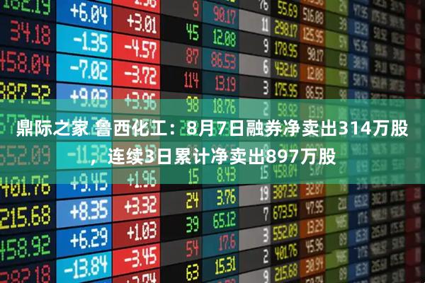 鼎际之家 鲁西化工：8月7日融券净卖出314万股，连续3日累计净卖出897万股