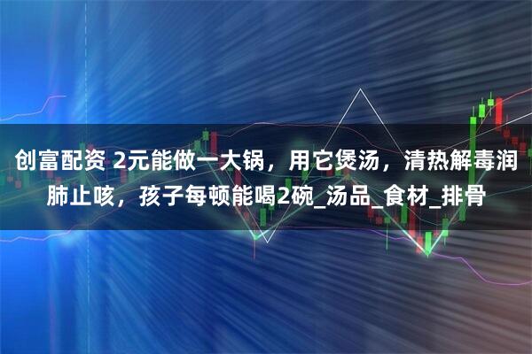创富配资 2元能做一大锅,用它煲汤,清热解毒润肺止咳,孩子每顿能喝2碗_汤品_食材_排骨