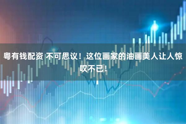 粤有钱配资 不可思议！这位画家的油画美人让人惊叹不已！