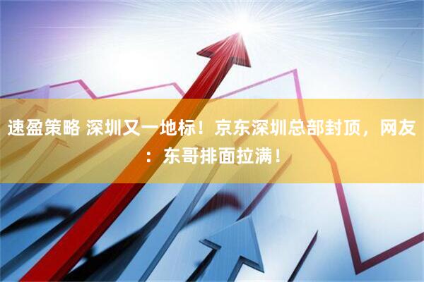 速盈策略 深圳又一地标！京东深圳总部封顶，网友：东哥排面拉满！