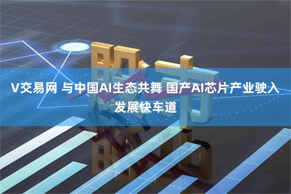 V交易网 与中国AI生态共舞 国产AI芯片产业驶入发展快车道