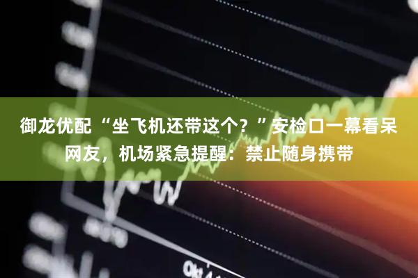 御龙优配 “坐飞机还带这个？”安检口一幕看呆网友，机场紧急提醒：禁止随身携带